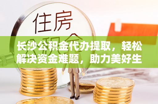 进贤长沙公积金代办提取，轻松解决资金难题，助力美好生活
