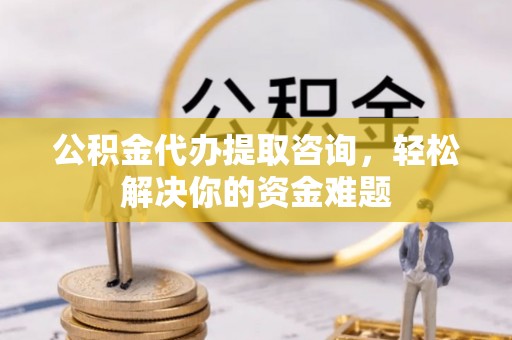 进贤公积金代办提取咨询，轻松解决你的资金难题