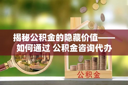 进贤揭秘公积金的隐藏价值——如何通过 公积金咨询代办提取 优化财富管理