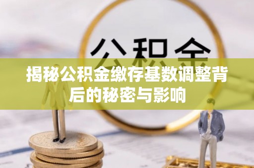 进贤揭秘公积金缴存基数调整背后的秘密与影响