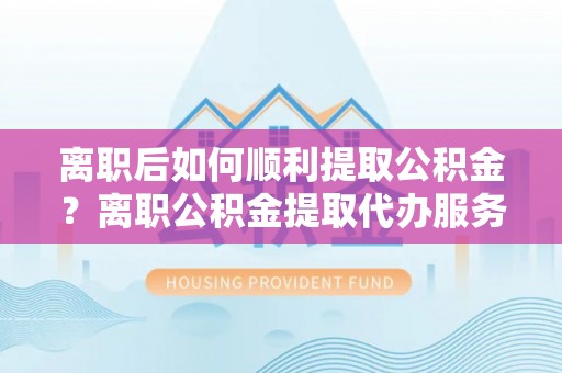 进贤离职后如何顺利提取公积金？离职公积金提取代办服务帮你搞定！