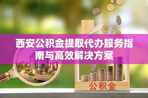 进贤西安公积金提取代办服务指南与高效解决方案
