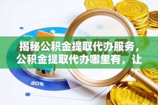 进贤揭秘公积金提取代办服务，公积金提取代办哪里有，让你省时省心的解决方案