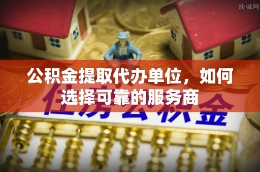 进贤公积金提取代办单位，如何选择可靠的服务商