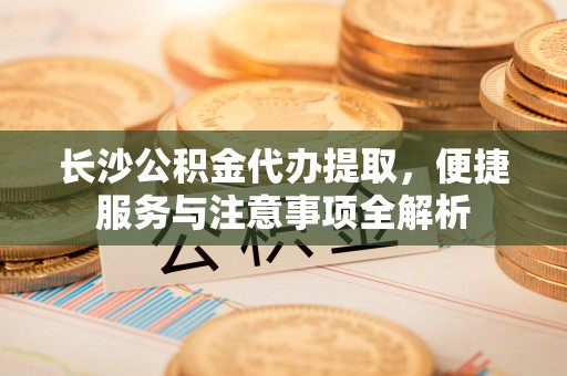 进贤长沙公积金代办提取，便捷服务与注意事项全解析