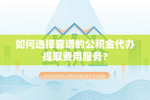 进贤如何选择靠谱的公积金代办提取费用服务？