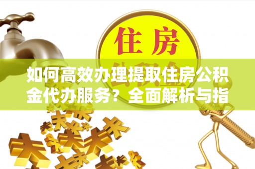 进贤如何高效办理提取住房公积金代办服务？全面解析与指南