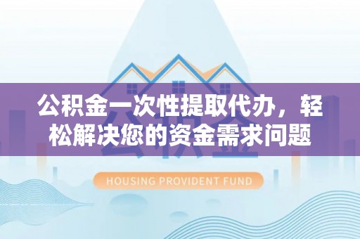 进贤公积金一次性提取代办，轻松解决您的资金需求问题