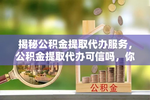 进贤揭秘公积金提取代办服务，公积金提取代办可信吗，你需要知道的真相