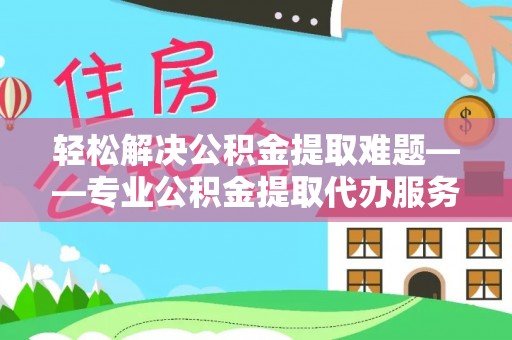 进贤轻松解决公积金提取难题——专业公积金提取代办服务详解