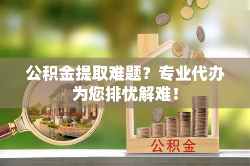 进贤公积金提取难题？专业代办为您排忧解难！