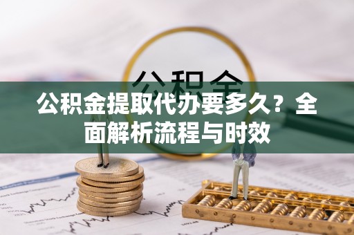 进贤公积金提取代办要多久？全面解析流程与时效