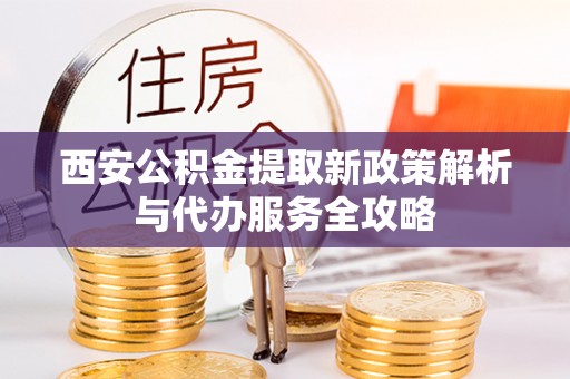 进贤西安公积金提取新政策解析与代办服务全攻略