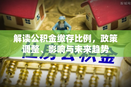 进贤解读公积金缴存比例，政策调整、影响与未来趋势