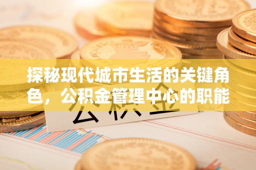 进贤探秘现代城市生活的关键角色，公积金管理中心的职能与影响