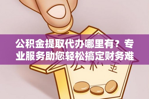 进贤公积金提取代办哪里有？专业服务助您轻松搞定财务难题