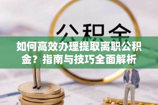 进贤如何高效办理提取离职公积金？指南与技巧全面解析