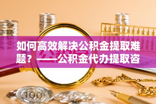 进贤如何高效解决公积金提取难题？——公积金代办提取咨询服务全解析