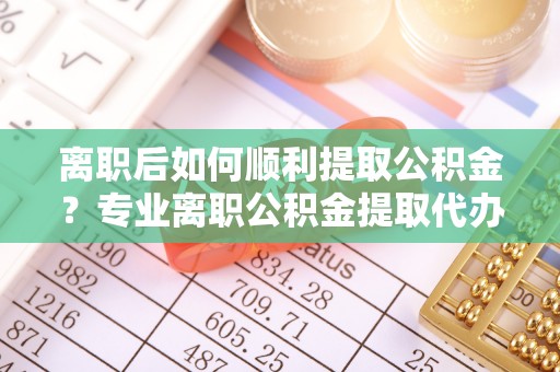 进贤离职后如何顺利提取公积金？专业离职公积金提取代办服务指南
