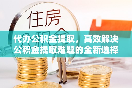 进贤代办公积金提取，高效解决公积金提取难题的全新选择