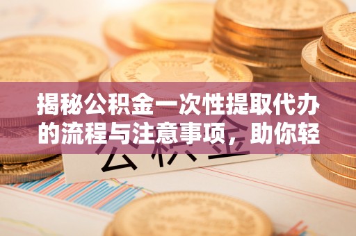 进贤揭秘公积金一次性提取代办的流程与注意事项，助你轻松搞定财务规划