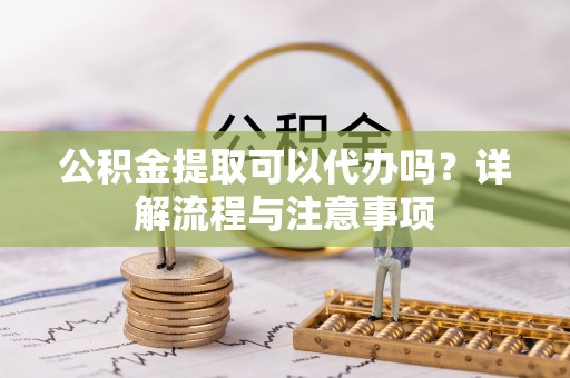 进贤公积金提取可以代办吗？详解流程与注意事项