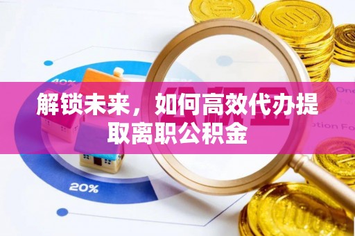 进贤解锁未来，如何高效代办提取离职公积金