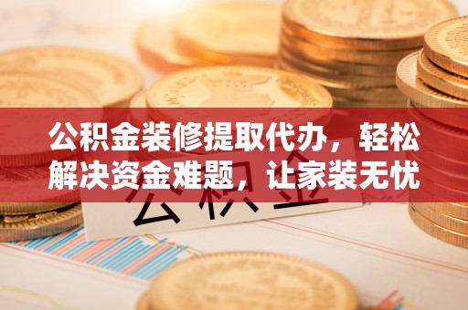 进贤公积金装修提取代办，轻松解决资金难题，让家装无忧