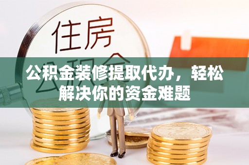 进贤公积金装修提取代办，轻松解决你的资金难题