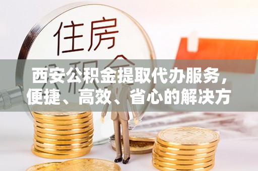 进贤西安公积金提取代办服务，便捷、高效、省心的解决方案