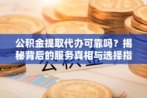进贤公积金提取代办可靠吗？揭秘背后的服务真相与选择指南