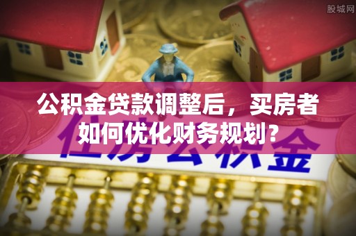 进贤公积金贷款调整后，买房者如何优化财务规划？