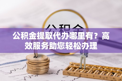 进贤公积金提取代办哪里有？高效服务助您轻松办理