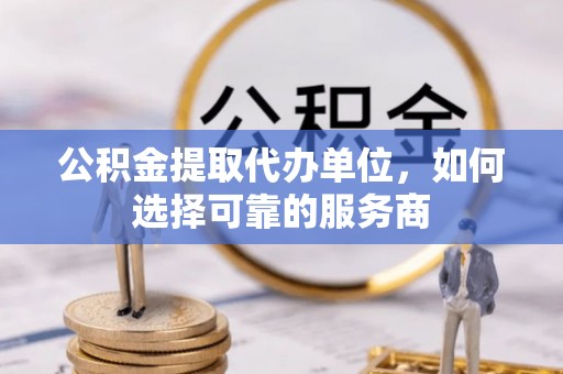 进贤公积金提取代办单位，如何选择可靠的服务商