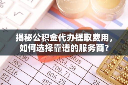 进贤揭秘公积金代办提取费用，如何选择靠谱的服务商？