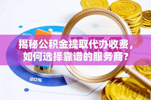 进贤揭秘公积金提取代办收费，如何选择靠谱的服务商？
