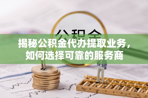 进贤揭秘公积金代办提取业务，如何选择可靠的服务商