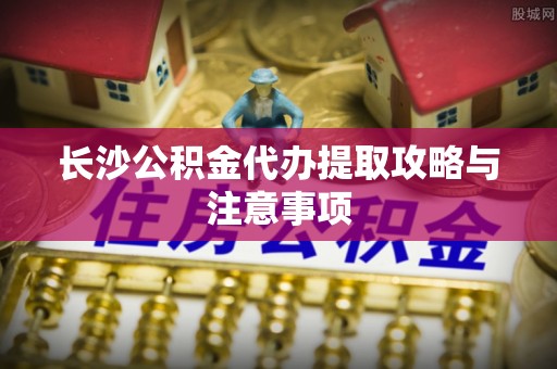 进贤长沙公积金代办提取攻略与注意事项